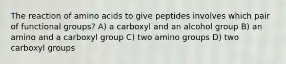 The reaction of amino acids to give peptides involves which pair of functional groups? A) a carboxyl and an alcohol group B) an amino and a carboxyl group C) two amino groups D) two carboxyl groups