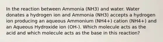 In the reaction between Ammonia (NH3) and water. Water donates a hydrogen ion and Ammonia (NH3) accepts a hydrogen ion producing an aqueous Ammonium (NH4+) cation (NH4+) and an Aqueous Hydroxide ion (OH-). Which molecule acts as the acid and which molecule acts as the base in this reaction?