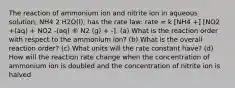 The reaction of ammonium ion and nitrite ion in aqueous solution, NH4 2 H2O(l), has the rate law: rate = k [NH4 +] [NO2 +(aq) + NO2 -(aq) ® N2 (g) + -]. (a) What is the reaction order with respect to the ammonium ion? (b) What is the overall reaction order? (c) What units will the rate constant have? (d) How will the reaction rate change when the concentration of ammonium ion is doubled and the concentration of nitrite ion is halved