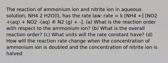 The reaction of ammonium ion and nitrite ion in aqueous solution, NH4 2 H2O(l), has the rate law: rate = k [NH4 +] [NO2 +(aq) + NO2 -(aq) ® N2 (g) + -]. (a) What is the reaction order with respect to the ammonium ion? (b) What is the overall reaction order? (c) What units will the rate constant have? (d) How will the reaction rate change when the concentration of ammonium ion is doubled and the concentration of nitrite ion is halved