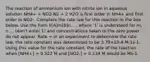 The reaction of ammonium ion with nitrite ion in aqueous solution NH4+ + NO2-N2 + 2 H2O is first order in NH4+ and first order in NO2-. Complete the rate law for this reaction in the box below. Use the form k[A]m[B]n... , where '1' is understood for m, n ... (don't enter 1) and concentrations taken to the zero power do not appear. Rate = In an experiment to determine the rate law, the rate constant was determined to be 3.78×10-4 M-1s-1. Using this value for the rate constant, the rate of the reaction when [NH4+] = 0.522 M and [NO2-] = 0.134 M would be Ms-1.