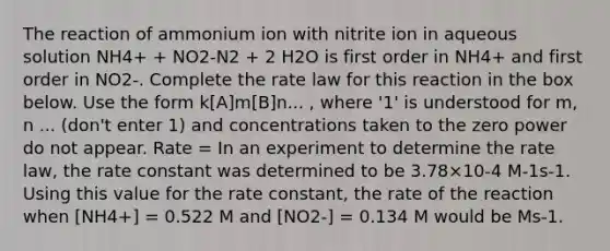 The reaction of ammonium ion with nitrite ion in aqueous solution NH4+ + NO2-N2 + 2 H2O is first order in NH4+ and first order in NO2-. Complete the rate law for this reaction in the box below. Use the form k[A]m[B]n... , where '1' is understood for m, n ... (don't enter 1) and concentrations taken to the zero power do not appear. Rate = In an experiment to determine the rate law, the rate constant was determined to be 3.78×10-4 M-1s-1. Using this value for the rate constant, the rate of the reaction when [NH4+] = 0.522 M and [NO2-] = 0.134 M would be Ms-1.