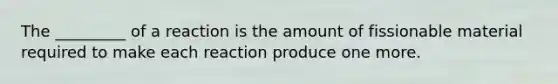 The _________ of a reaction is the amount of fissionable material required to make each reaction produce one more.