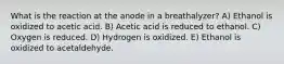 What is the reaction at the anode in a breathalyzer? A) Ethanol is oxidized to acetic acid. B) Acetic acid is reduced to ethanol. C) Oxygen is reduced. D) Hydrogen is oxidized. E) Ethanol is oxidized to acetaldehyde.