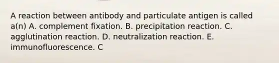 A reaction between antibody and particulate antigen is called a(n) A. complement fixation. B. precipitation reaction. C. agglutination reaction. D. neutralization reaction. E. immunofluorescence. C