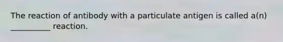 The reaction of antibody with a particulate antigen is called a(n) __________ reaction.