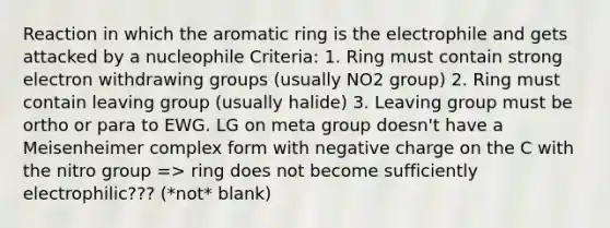 Reaction in which the aromatic ring is the electrophile and gets attacked by a nucleophile Criteria: 1. Ring must contain strong electron withdrawing groups (usually NO2 group) 2. Ring must contain leaving group (usually halide) 3. Leaving group must be ortho or para to EWG. LG on meta group doesn't have a Meisenheimer complex form with negative charge on the C with the nitro group => ring does not become sufficiently electrophilic??? (*not* blank)