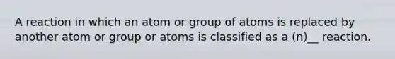 A reaction in which an atom or group of atoms is replaced by another atom or group or atoms is classified as a (n)__ reaction.