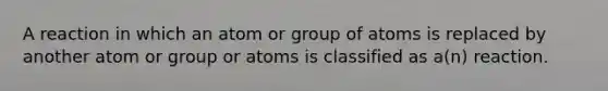 A reaction in which an atom or group of atoms is replaced by another atom or group or atoms is classified as a(n) reaction.