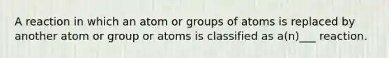 A reaction in which an atom or groups of atoms is replaced by another atom or group or atoms is classified as a(n)___ reaction.