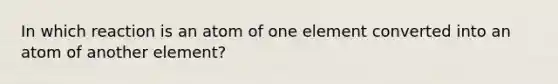 In which reaction is an atom of one element converted into an atom of another element?