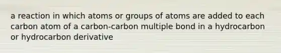 a reaction in which atoms or groups of atoms are added to each carbon atom of a carbon-carbon multiple bond in a hydrocarbon or hydrocarbon derivative