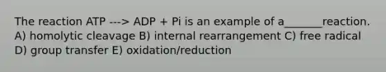 The reaction ATP ---> ADP + Pi is an example of a_______reaction. A) homolytic cleavage B) internal rearrangement C) free radical D) group transfer E) oxidation/reduction