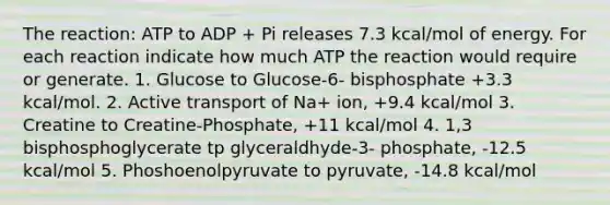 The reaction: ATP to ADP + Pi releases 7.3 kcal/mol of energy. For each reaction indicate how much ATP the reaction would require or generate. 1. Glucose to Glucose-6- bisphosphate +3.3 kcal/mol. 2. Active transport of Na+ ion, +9.4 kcal/mol 3. Creatine to Creatine-Phosphate, +11 kcal/mol 4. 1,3 bisphosphoglycerate tp glyceraldhyde-3- phosphate, -12.5 kcal/mol 5. Phoshoenolpyruvate to pyruvate, -14.8 kcal/mol