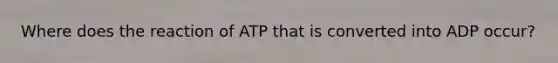 Where does the reaction of ATP that is converted into ADP occur?