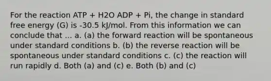 For the reaction ATP + H2O ADP + Pi, the change in standard free energy (G) is -30.5 kJ/mol. From this information we can conclude that ... a. (a) the forward reaction will be spontaneous under standard conditions b. (b) the reverse reaction will be spontaneous under standard conditions c. (c) the reaction will run rapidly d. Both (a) and (c) e. Both (b) and (c)