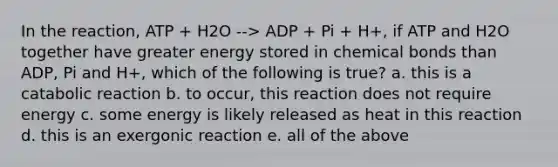 In the reaction, ATP + H2O --> ADP + Pi + H+, if ATP and H2O together have greater energy stored in chemical bonds than ADP, Pi and H+, which of the following is true? a. this is a catabolic reaction b. to occur, this reaction does not require energy c. some energy is likely released as heat in this reaction d. this is an exergonic reaction e. all of the above