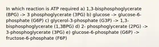 In which reaction is ATP required a) 1,3-bisphosphoglycerate (BPG) -> 3 phosphoglycerate (3PG) b) glucose -> glucose-6-phosphate (G6P) c) glycerol-3-phosphate (G3P) -> 1,3-bisphosphoglycerate (1,3BPG) d) 2- phosphoglycerate (2PG) -> 3-phosphoglycerate (3PG) e) glucose-6-phosphate (G6P) -> fructose-6-phosphate (F6P)