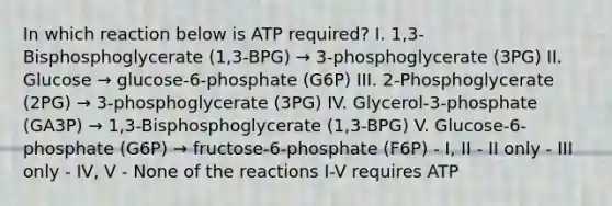 In which reaction below is ATP required? I. 1,3-Bisphosphoglycerate (1,3-BPG) → 3-phosphoglycerate (3PG) II. Glucose → glucose-6-phosphate (G6P) III. 2-Phosphoglycerate (2PG) → 3-phosphoglycerate (3PG) IV. Glycerol-3-phosphate (GA3P) → 1,3-Bisphosphoglycerate (1,3-BPG) V. Glucose-6-phosphate (G6P) → fructose-6-phosphate (F6P) - I, II - II only - III only - IV, V - None of the reactions I-V requires ATP