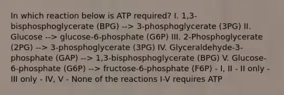 In which reaction below is ATP required? I. 1,3-bisphosphoglycerate (BPG) --> 3-phosphoglycerate (3PG) II. Glucose --> glucose-6-phosphate (G6P) III. 2-Phosphoglycerate (2PG) --> 3-phosphoglycerate (3PG) IV. Glyceraldehyde-3-phosphate (GAP) --> 1,3-bisphosphoglycerate (BPG) V. Glucose-6-phosphate (G6P) --> fructose-6-phosphate (F6P) - I, II - II only - III only - IV, V - None of the reactions I-V requires ATP