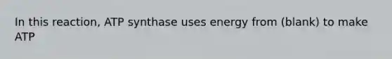 In this reaction, ATP synthase uses energy from (blank) to make ATP