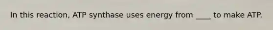 In this reaction, ATP synthase uses energy from ____ to make ATP.