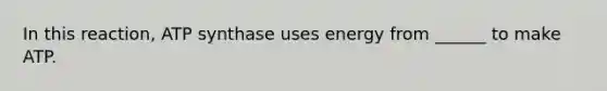 In this reaction, ATP synthase uses energy from ______ to make ATP.