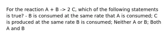 For the reaction A + B -> 2 C, which of the following statements is true? - B is consumed at the same rate that A is consumed; C is produced at the same rate B is consumed; Neither A or B; Both A and B