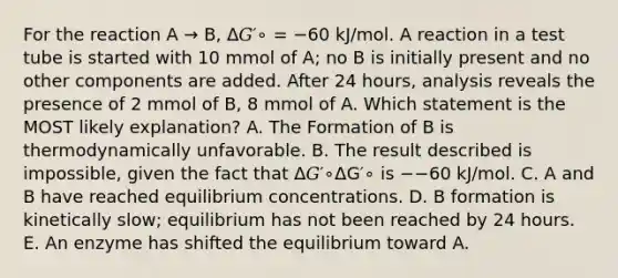 For the reaction A → B, Δ𝐺′∘ = −60 kJ/mol. A reaction in a test tube is started with 10 mmol of A; no B is initially present and no other components are added. After 24 hours, analysis reveals the presence of 2 mmol of B, 8 mmol of A. Which statement is the MOST likely explanation? A. The Formation of B is thermodynamically unfavorable. B. The result described is impossible, given the fact that Δ𝐺′∘ΔG′∘ is −−60 kJ/mol. C. A and B have reached equilibrium concentrations. D. B formation is kinetically slow; equilibrium has not been reached by 24 hours. E. An enzyme has shifted the equilibrium toward A.