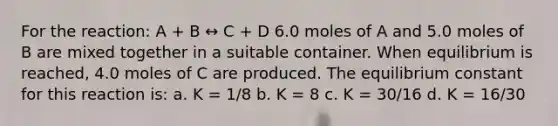 For the reaction: A + B ↔ C + D 6.0 moles of A and 5.0 moles of B are mixed together in a suitable container. When equilibrium is reached, 4.0 moles of C are produced. The equilibrium constant for this reaction is: a. K = 1/8 b. K = 8 c. K = 30/16 d. K = 16/30