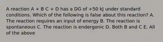 A reaction A + B C + D has a DG of +50 kJ under standard conditions. Which of the following is false about this reaction? A. The reaction requires an input of energy B. The reaction is spontaneous C. The reaction is endergonic D. Both B and C E. All of the above