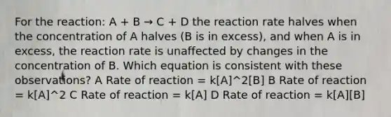 For the reaction: A + B → C + D the reaction rate halves when the concentration of A halves (B is in excess), and when A is in excess, the reaction rate is unaffected by changes in the concentration of B. Which equation is consistent with these observations? A Rate of reaction = k[A]^2[B] B Rate of reaction = k[A]^2 C Rate of reaction = k[A] D Rate of reaction = k[A][B]