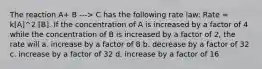 The reaction A+ B ---> C has the following rate law: Rate = k[A]^2 [B]. If the concentration of A is increased by a factor of 4 while the concentration of B is increased by a factor of 2, the rate will a. increase by a factor of 8 b. decrease by a factor of 32 c. increase by a factor of 32 d. increase by a factor of 16