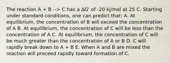 The reaction A + B --> C has a ΔG' of -20 kj/mol at 25 C. Starting under standard conditions, one can predict that: A. At equilibrium, the concentration of B will exceed the concentration of A B. At equilibrium, the concentration of C will be <a href='https://www.questionai.com/knowledge/k7BtlYpAMX-less-than' class='anchor-knowledge'>less than</a> the concentration of A C. At equilibrium, the concentration of C will be much greater than the concentration of A or B D. C will rapidly break down to A + B E. When A and B are mixed the reaction will proceed rapidly toward formation of C.