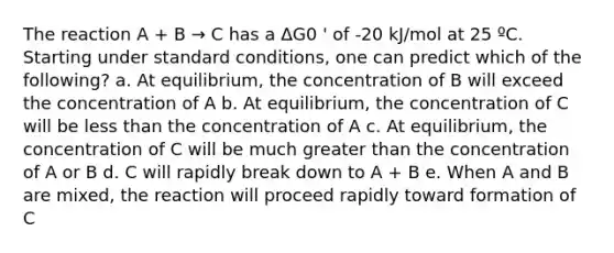 The reaction A + B → C has a ΔG0 ' of -20 kJ/mol at 25 ºC. Starting under standard conditions, one can predict which of the following? a. At equilibrium, the concentration of B will exceed the concentration of A b. At equilibrium, the concentration of C will be less than the concentration of A c. At equilibrium, the concentration of C will be much greater than the concentration of A or B d. C will rapidly break down to A + B e. When A and B are mixed, the reaction will proceed rapidly toward formation of C