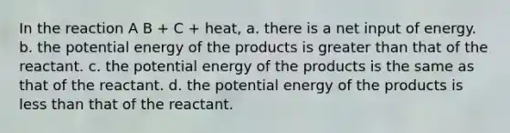 In the reaction A B + C + heat, a. there is a net input of energy. b. the potential energy of the products is <a href='https://www.questionai.com/knowledge/ktgHnBD4o3-greater-than' class='anchor-knowledge'>greater than</a> that of the reactant. c. the potential energy of the products is the same as that of the reactant. d. the potential energy of the products is <a href='https://www.questionai.com/knowledge/k7BtlYpAMX-less-than' class='anchor-knowledge'>less than</a> that of the reactant.