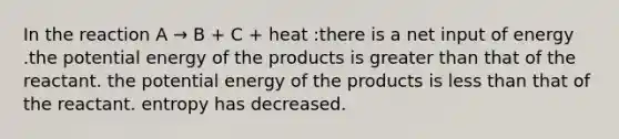 In the reaction A → B + C + heat :there is a net input of energy .the potential energy of the products is greater than that of the reactant. the potential energy of the products is less than that of the reactant. entropy has decreased.