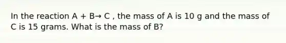 In the reaction A + B→ C , the mass of A is 10 g and the mass of C is 15 grams. What is the mass of B?