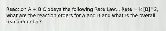 Reaction A + B C obeys the following Rate Law... Rate = k [B]^2, what are the reaction orders for A and B and what is the overall reaction order?