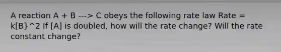 A reaction A + B ---> C obeys the following rate law Rate = k[B}^2 If [A] is doubled, how will the rate change? Will the rate constant change?