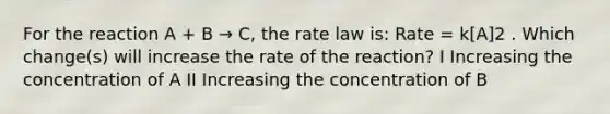 For the reaction A + B → C, the rate law is: Rate = k[A]2 . Which change(s) will increase the rate of the reaction? I Increasing the concentration of A II Increasing the concentration of B