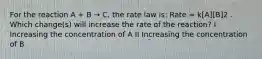 For the reaction A + B → C, the rate law is: Rate = k[A][B]2 . Which change(s) will increase the rate of the reaction? I Increasing the concentration of A II Increasing the concentration of B