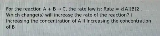 For the reaction A + B → C, the rate law is: Rate = k[A][B]2 . Which change(s) will increase the rate of the reaction? I Increasing the concentration of A II Increasing the concentration of B