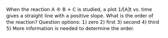 When the reaction A ® B + C is studied, a plot 1/[A]t vs. time gives a straight line with a positive slope. What is the order of the reaction? Question options: 1) zero 2) first 3) second 4) third 5) More information is needed to determine the order.