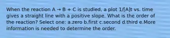 When the reaction A → B + C is studied, a plot 1/[A]t vs. time gives a straight line with a positive slope. What is the order of the reaction? Select one: a.zero b.first c.second d.third e.More information is needed to determine the order.