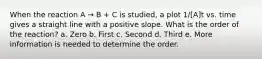When the reaction A → B + C is studied, a plot 1/[A]t vs. time gives a straight line with a positive slope. What is the order of the reaction? a. Zero b. First c. Second d. Third e. More information is needed to determine the order.