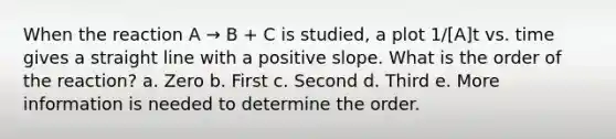 When the reaction A → B + C is studied, a plot 1/[A]t vs. time gives a straight line with a positive slope. What is the order of the reaction? a. Zero b. First c. Second d. Third e. More information is needed to determine the order.