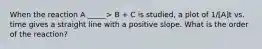 When the reaction A _____> B + C is studied, a plot of 1/[A]t vs. time gives a straight line with a positive slope. What is the order of the reaction?