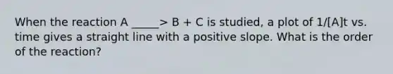 When the reaction A _____> B + C is studied, a plot of 1/[A]t vs. time gives a straight line with a positive slope. What is the order of the reaction?