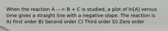 When the reaction A ---> B + C is studied, a plot of ln[A] versus time gives a straight line with a negative slope. The reaction is A) First order B) Second order C) Third order D) Zero order